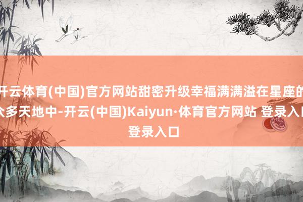 开云体育(中国)官方网站甜密升级幸福满满溢在星座的众多天地中-开云(中国)Kaiyun·体育官方网站 登录入口