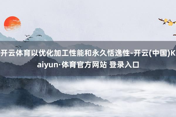 开云体育以优化加工性能和永久恬逸性-开云(中国)Kaiyun·体育官方网站 登录入口