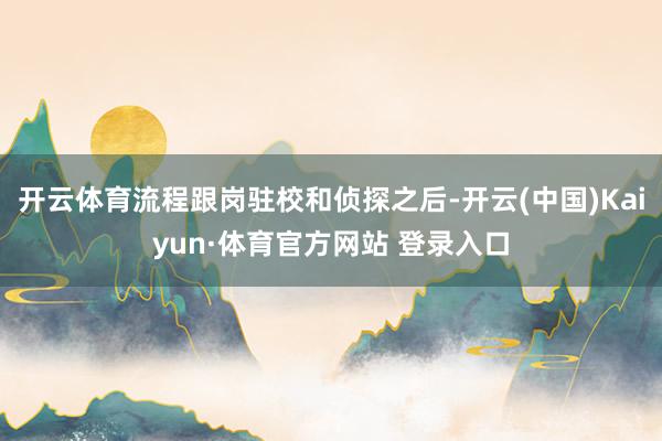 开云体育流程跟岗驻校和侦探之后-开云(中国)Kaiyun·体育官方网站 登录入口
