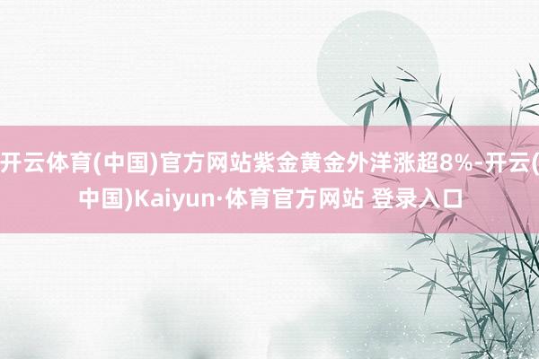开云体育(中国)官方网站紫金黄金外洋涨超8%-开云(中国)Kaiyun·体育官方网站 登录入口