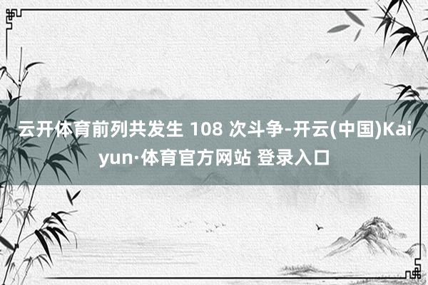 云开体育前列共发生 108 次斗争-开云(中国)Kaiyun·体育官方网站 登录入口